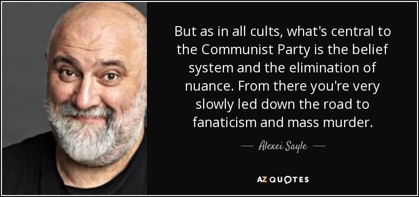 But as in all cults, what's central to the Communist Party is the belief system and the elimination of nuance. From there you're very slowly led down the road to fanaticism and mass murder. - Alexei Sayle