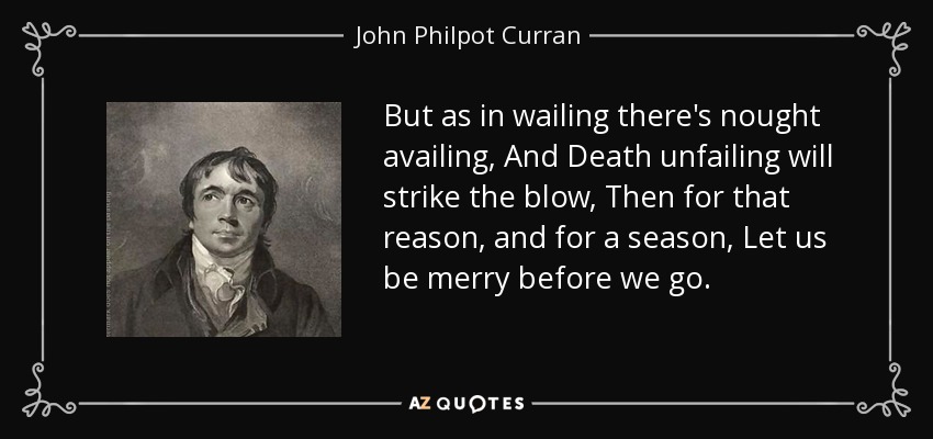 But as in wailing there's nought availing, And Death unfailing will strike the blow, Then for that reason, and for a season, Let us be merry before we go. - John Philpot Curran