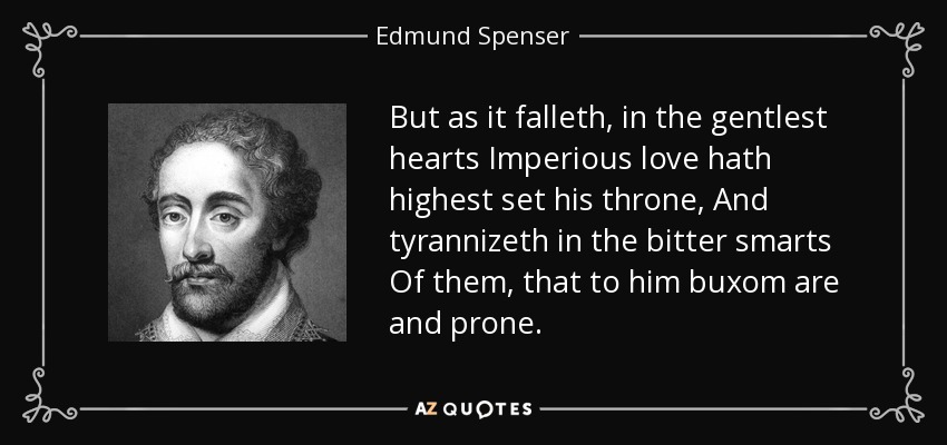 But as it falleth, in the gentlest hearts Imperious love hath highest set his throne, And tyrannizeth in the bitter smarts Of them, that to him buxom are and prone. - Edmund Spenser