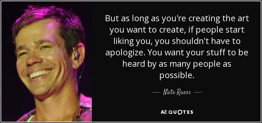 But as long as you're creating the art you want to create, if people start liking you, you shouldn't have to apologize. You want your stuff to be heard by as many people as possible. - Nate Ruess