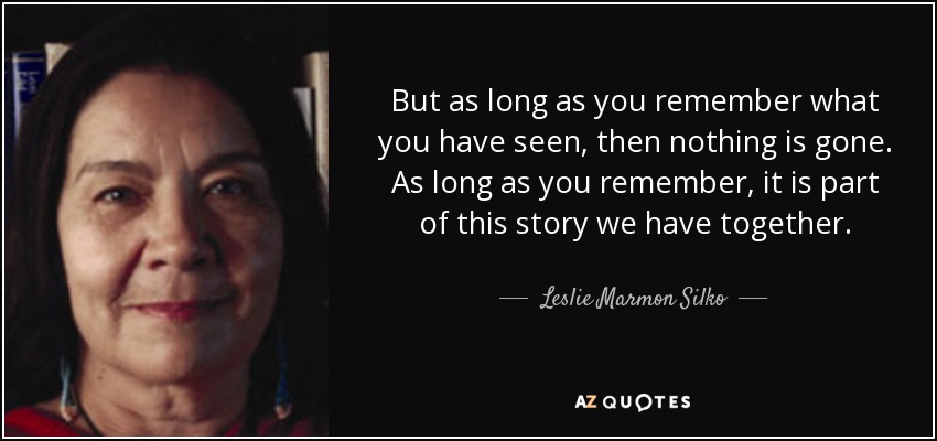 But as long as you remember what you have seen, then nothing is gone. As long as you remember, it is part of this story we have together. - Leslie Marmon Silko