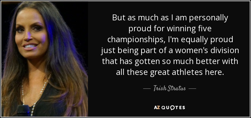 But as much as I am personally proud for winning five championships, I'm equally proud just being part of a women's division that has gotten so much better with all these great athletes here. - Trish Stratus