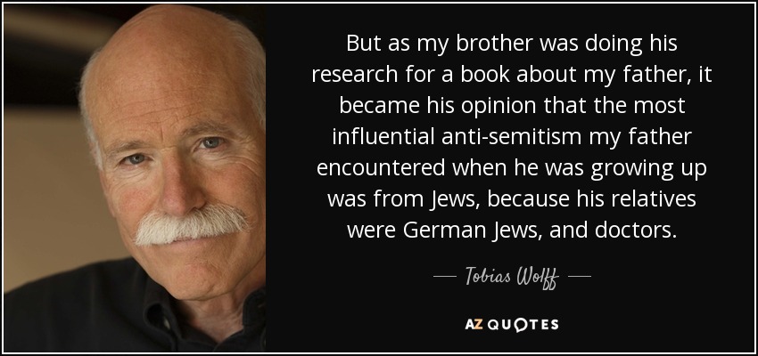 But as my brother was doing his research for a book about my father, it became his opinion that the most influential anti-semitism my father encountered when he was growing up was from Jews, because his relatives were German Jews, and doctors. - Tobias Wolff