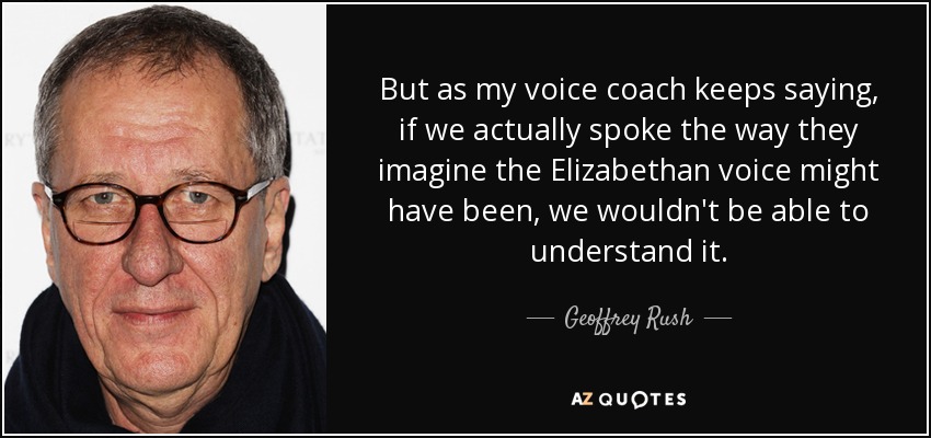 But as my voice coach keeps saying, if we actually spoke the way they imagine the Elizabethan voice might have been, we wouldn't be able to understand it. - Geoffrey Rush