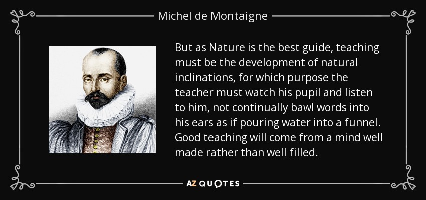 But as Nature is the best guide, teaching must be the development of natural inclinations, for which purpose the teacher must watch his pupil and listen to him, not continually bawl words into his ears as if pouring water into a funnel. Good teaching will come from a mind well made rather than well filled. - Michel de Montaigne