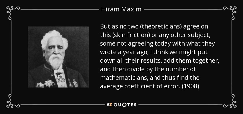 But as no two (theoreticians) agree on this (skin friction) or any other subject, some not agreeing today with what they wrote a year ago, I think we might put down all their results, add them together, and then divide by the number of mathematicians, and thus find the average coefficient of error. (1908) - Hiram Maxim