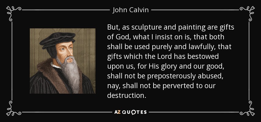 But, as sculpture and painting are gifts of God, what I insist on is, that both shall be used purely and lawfully, that gifts which the Lord has bestowed upon us, for His glory and our good, shall not be preposterously abused, nay, shall not be perverted to our destruction. - John Calvin