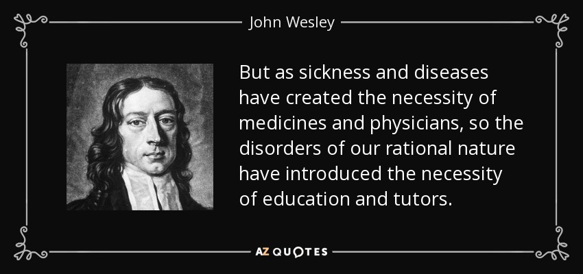 But as sickness and diseases have created the necessity of medicines and physicians, so the disorders of our rational nature have introduced the necessity of education and tutors. - John Wesley