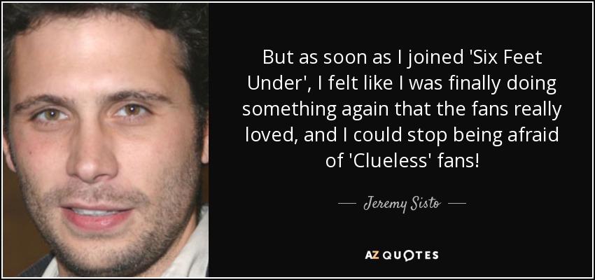 But as soon as I joined 'Six Feet Under', I felt like I was finally doing something again that the fans really loved, and I could stop being afraid of 'Clueless' fans! - Jeremy Sisto