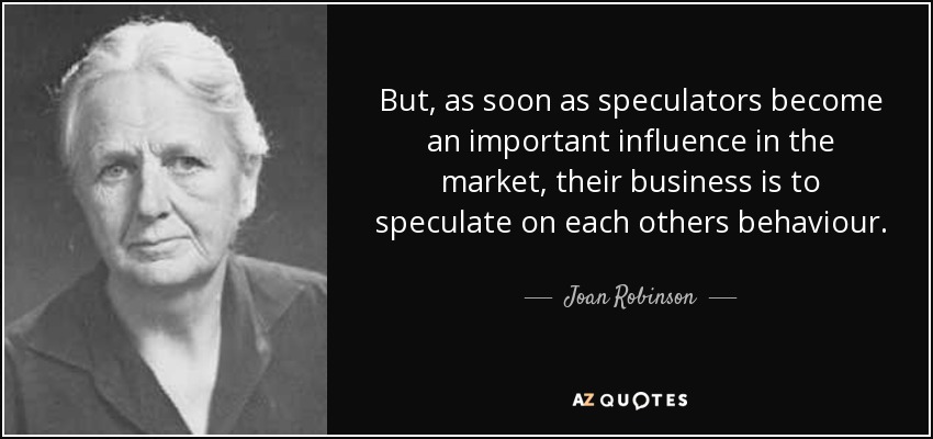 But, as soon as speculators become an important influence in the market, their business is to speculate on each others behaviour. - Joan Robinson