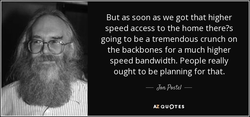 But as soon as we got that higher speed access to the home there?s going to be a tremendous crunch on the backbones for a much higher speed bandwidth. People really ought to be planning for that. - Jon Postel