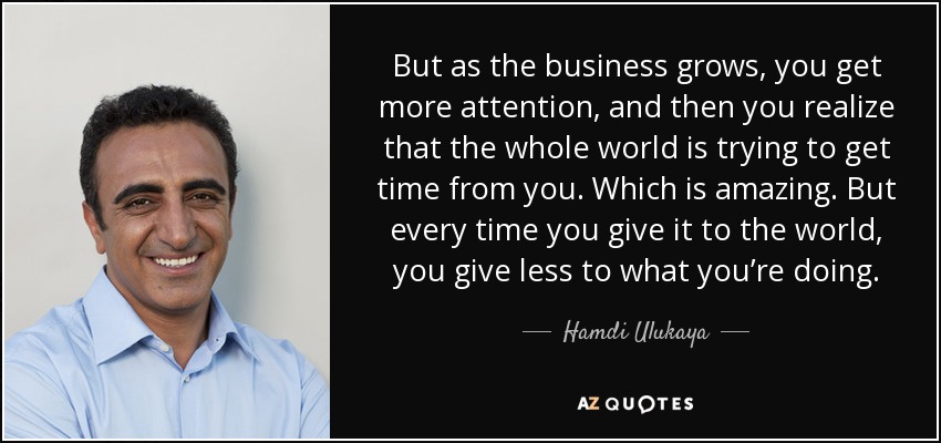 But as the business grows, you get more attention, and then you realize that the whole world is trying to get time from you. Which is amazing. But every time you give it to the world, you give less to what you’re doing. - Hamdi Ulukaya