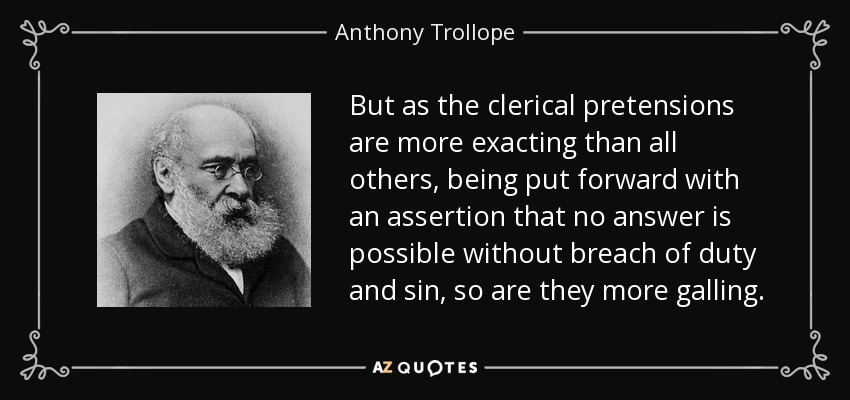 But as the clerical pretensions are more exacting than all others, being put forward with an assertion that no answer is possible without breach of duty and sin, so are they more galling. - Anthony Trollope