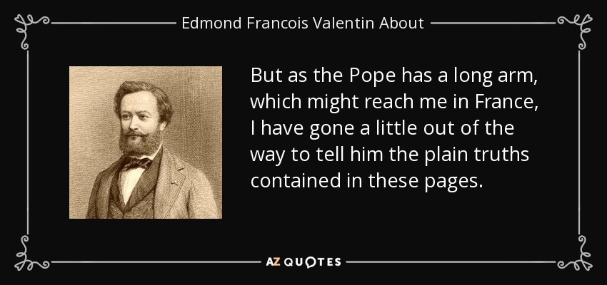 But as the Pope has a long arm, which might reach me in France, I have gone a little out of the way to tell him the plain truths contained in these pages. - Edmond Francois Valentin About