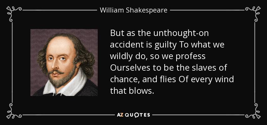 But as the unthought-on accident is guilty To what we wildly do, so we profess Ourselves to be the slaves of chance, and flies Of every wind that blows. - William Shakespeare