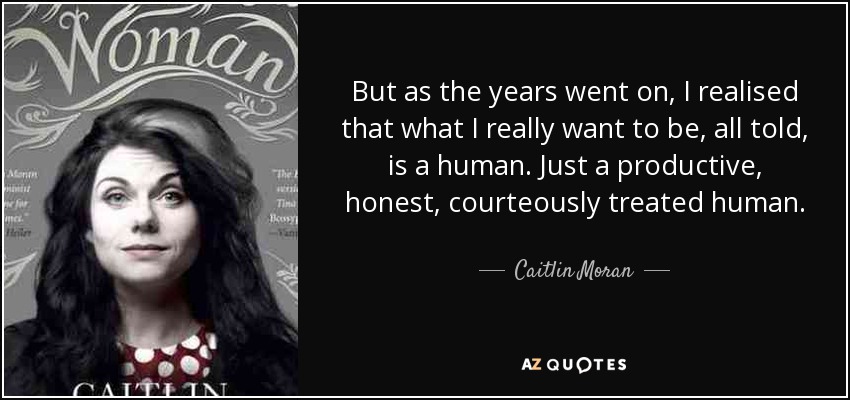 But as the years went on, I realised that what I really want to be, all told, is a human. Just a productive, honest, courteously treated human. - Caitlin Moran