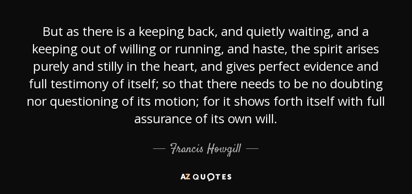 But as there is a keeping back, and quietly waiting, and a keeping out of willing or running, and haste, the spirit arises purely and stilly in the heart, and gives perfect evidence and full testimony of itself; so that there needs to be no doubting nor questioning of its motion; for it shows forth itself with full assurance of its own will. - Francis Howgill