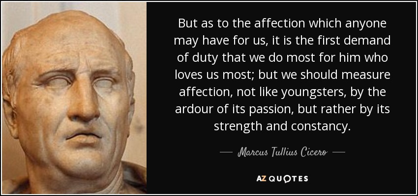 But as to the affection which anyone may have for us, it is the first demand of duty that we do most for him who loves us most; but we should measure affection, not like youngsters, by the ardour of its passion, but rather by its strength and constancy. - Marcus Tullius Cicero