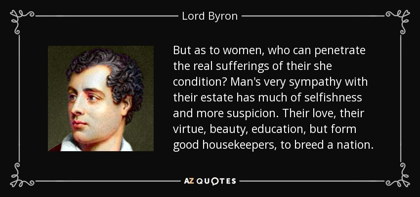 But as to women, who can penetrate the real sufferings of their she condition? Man's very sympathy with their estate has much of selfishness and more suspicion. Their love, their virtue, beauty, education, but form good housekeepers, to breed a nation. - Lord Byron