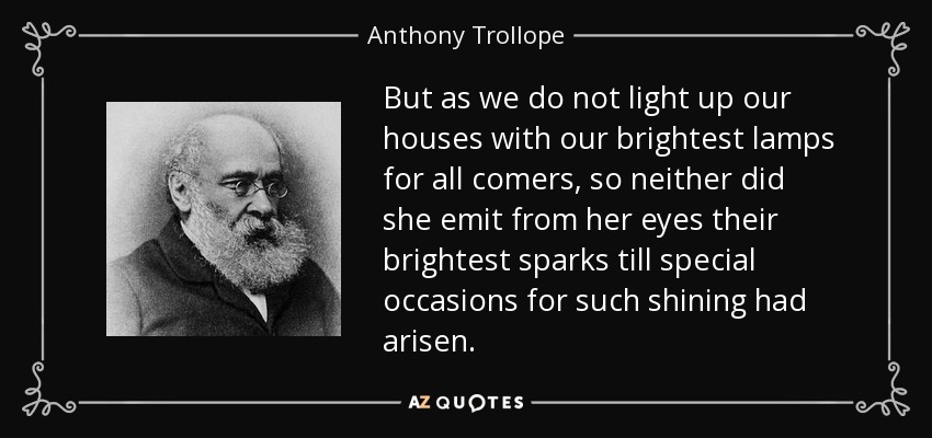 But as we do not light up our houses with our brightest lamps for all comers, so neither did she emit from her eyes their brightest sparks till special occasions for such shining had arisen. - Anthony Trollope