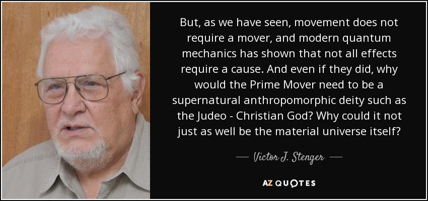 But, as we have seen, movement does not require a mover, and modern quantum mechanics has shown that not all effects require a cause. And even if they did, why would the Prime Mover need to be a supernatural anthropomorphic deity such as the Judeo - Christian God? Why could it not just as well be the material universe itself? - Victor J. Stenger