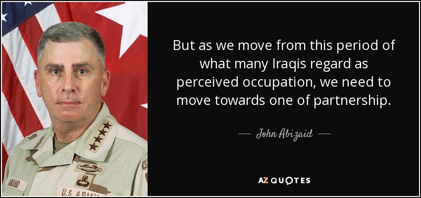 But as we move from this period of what many Iraqis regard as perceived occupation, we need to move towards one of partnership. - John Abizaid