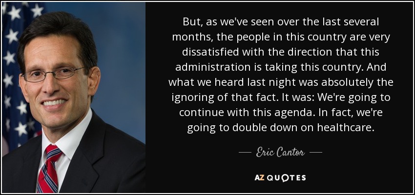 But, as we've seen over the last several months, the people in this country are very dissatisfied with the direction that this administration is taking this country. And what we heard last night was absolutely the ignoring of that fact. It was: We're going to continue with this agenda. In fact, we're going to double down on healthcare. - Eric Cantor