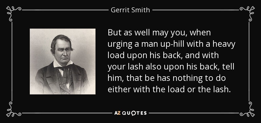 But as well may you, when urging a man up-hill with a heavy load upon his back, and with your lash also upon his back, tell him, that be has nothing to do either with the load or the lash. - Gerrit Smith