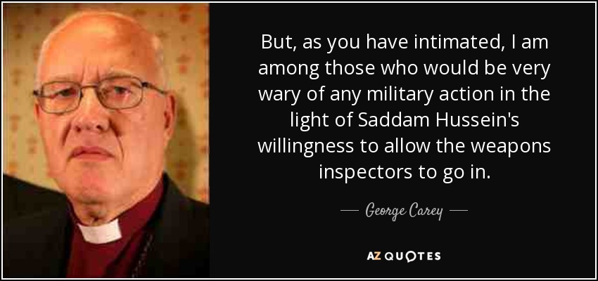 But, as you have intimated, I am among those who would be very wary of any military action in the light of Saddam Hussein's willingness to allow the weapons inspectors to go in. - George Carey