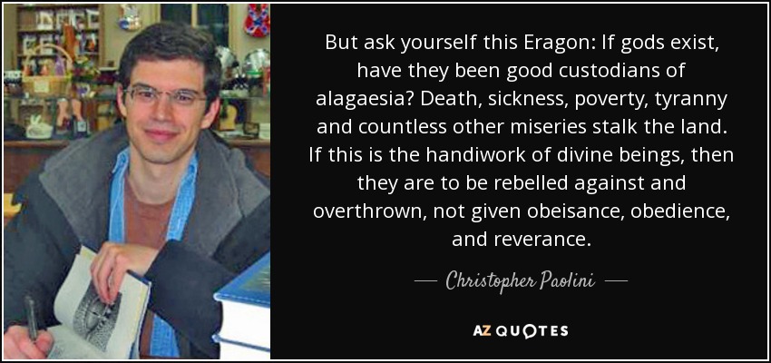 But ask yourself this Eragon: If gods exist, have they been good custodians of alagaesia? Death, sickness, poverty, tyranny and countless other miseries stalk the land. If this is the handiwork of divine beings, then they are to be rebelled against and overthrown, not given obeisance, obedience, and reverance. - Christopher Paolini