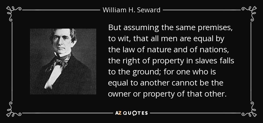 But assuming the same premises, to wit, that all men are equal by the law of nature and of nations, the right of property in slaves falls to the ground; for one who is equal to another cannot be the owner or property of that other. - William H. Seward