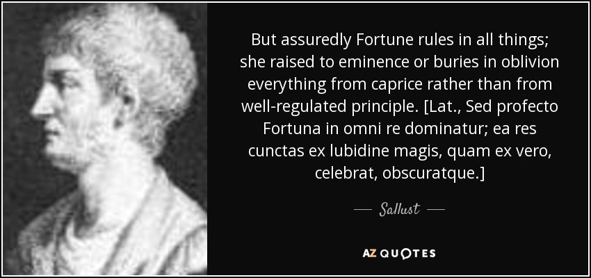 But assuredly Fortune rules in all things; she raised to eminence or buries in oblivion everything from caprice rather than from well-regulated principle. [Lat., Sed profecto Fortuna in omni re dominatur; ea res cunctas ex lubidine magis, quam ex vero, celebrat, obscuratque.] - Sallust