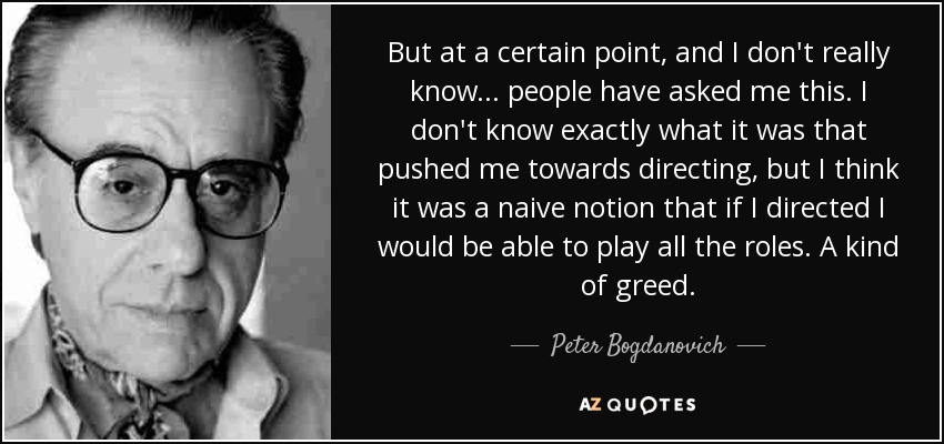 But at a certain point, and I don't really know... people have asked me this. I don't know exactly what it was that pushed me towards directing, but I think it was a naive notion that if I directed I would be able to play all the roles. A kind of greed. - Peter Bogdanovich