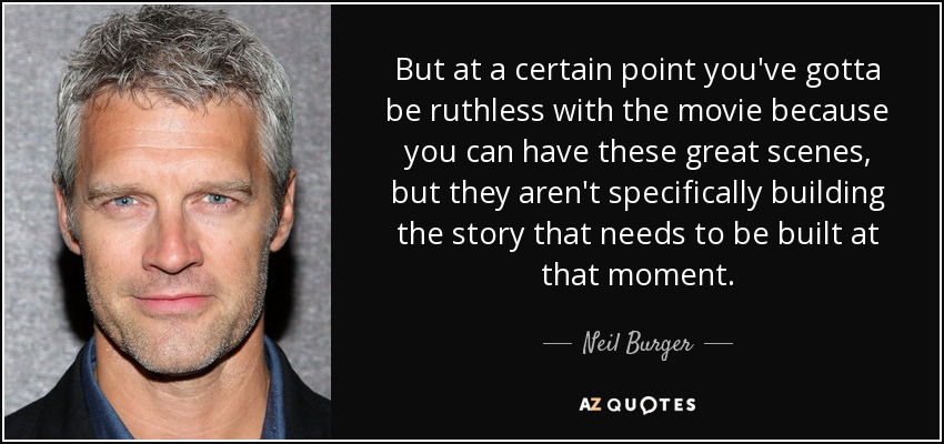 But at a certain point you've gotta be ruthless with the movie because you can have these great scenes, but they aren't specifically building the story that needs to be built at that moment. - Neil Burger