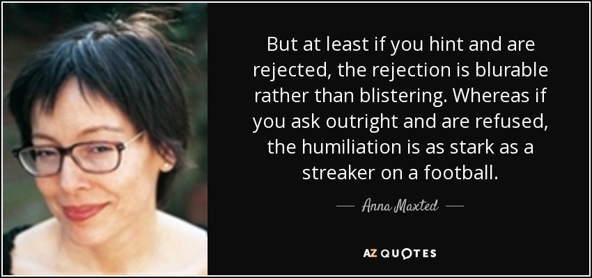 But at least if you hint and are rejected, the rejection is blurable rather than blistering. Whereas if you ask outright and are refused, the humiliation is as stark as a streaker on a football. - Anna Maxted
