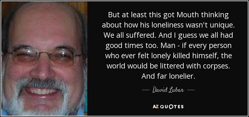 But at least this got Mouth thinking about how his loneliness wasn't unique. We all suffered. And I guess we all had good times too. Man - if every person who ever felt lonely killed himself, the world would be littered with corpses. And far lonelier. - David Lubar