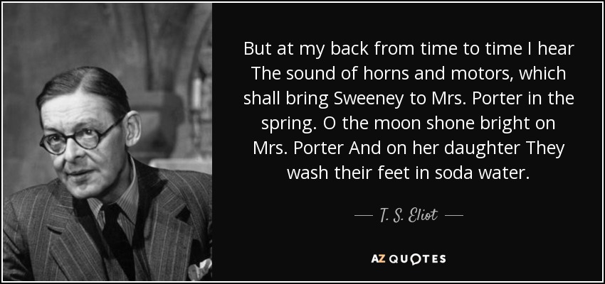 But at my back from time to time I hear The sound of horns and motors, which shall bring Sweeney to Mrs. Porter in the spring. O the moon shone bright on Mrs. Porter And on her daughter They wash their feet in soda water. - T. S. Eliot