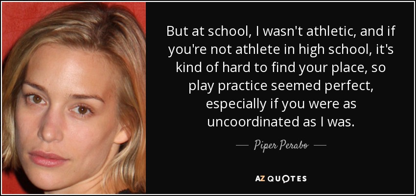 But at school, I wasn't athletic, and if you're not athlete in high school, it's kind of hard to find your place, so play practice seemed perfect, especially if you were as uncoordinated as I was. - Piper Perabo