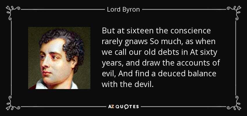 But at sixteen the conscience rarely gnaws So much, as when we call our old debts in At sixty years, and draw the accounts of evil, And find a deuced balance with the devil. - Lord Byron