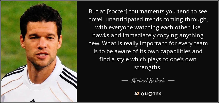 But at [soccer] tournaments you tend to see novel, unanticipated trends coming through, with everyone watching each other like hawks and immediately copying anything new. What is really important for every team is to be aware of its own capabilities and find a style which plays to one's own strengths. - Michael Ballack