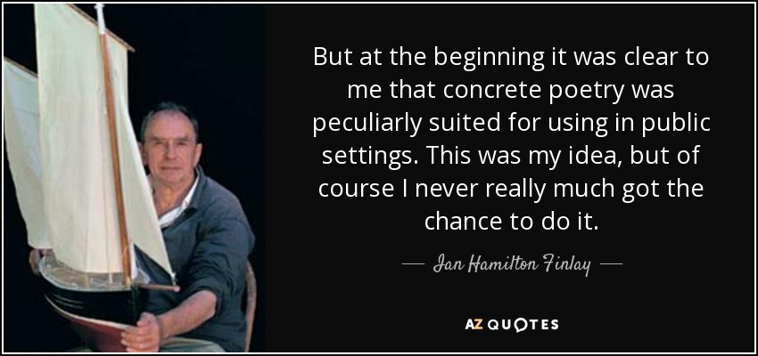 But at the beginning it was clear to me that concrete poetry was peculiarly suited for using in public settings. This was my idea, but of course I never really much got the chance to do it. - Ian Hamilton Finlay