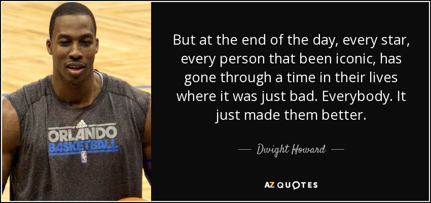 But at the end of the day, every star, every person that been iconic, has gone through a time in their lives where it was just bad. Everybody. It just made them better. - Dwight Howard