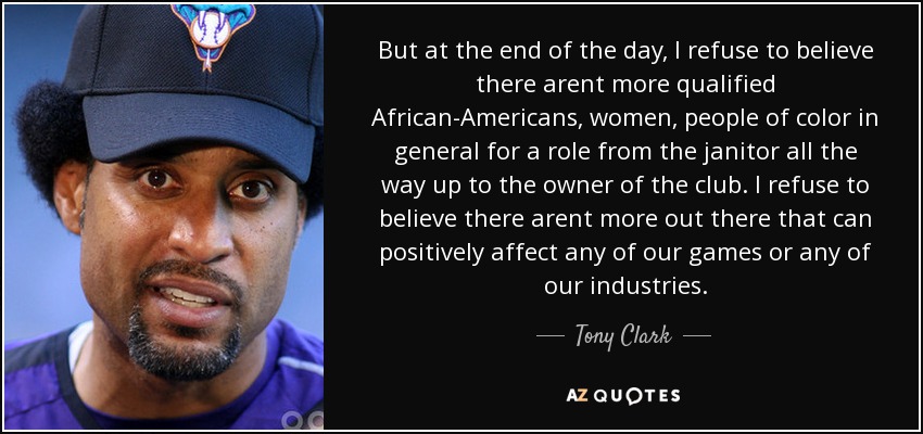 But at the end of the day, I refuse to believe there arent more qualified African-Americans, women, people of color in general for a role from the janitor all the way up to the owner of the club. I refuse to believe there arent more out there that can positively affect any of our games or any of our industries. - Tony Clark