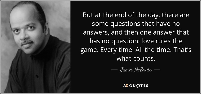 But at the end of the day, there are some questions that have no answers, and then one answer that has no question: love rules the game. Every time. All the time. That’s what counts. - James McBride