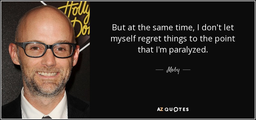 But at the same time, I don't let myself regret things to the point that I'm paralyzed. - Moby
