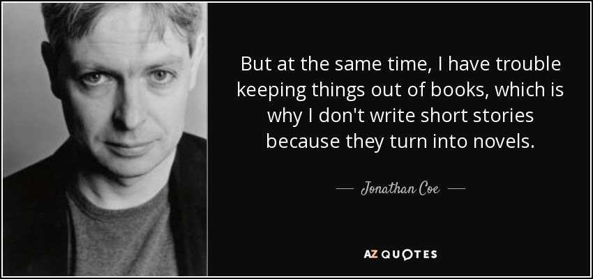 But at the same time, I have trouble keeping things out of books, which is why I don't write short stories because they turn into novels. - Jonathan Coe