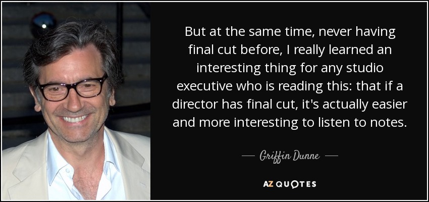 But at the same time, never having final cut before, I really learned an interesting thing for any studio executive who is reading this: that if a director has final cut, it's actually easier and more interesting to listen to notes. - Griffin Dunne