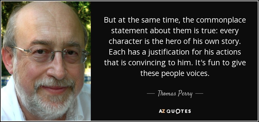 But at the same time, the commonplace statement about them is true: every character is the hero of his own story. Each has a justification for his actions that is convincing to him. It's fun to give these people voices. - Thomas Perry