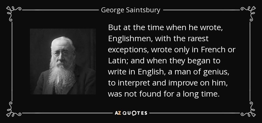 But at the time when he wrote, Englishmen, with the rarest exceptions, wrote only in French or Latin; and when they began to write in English, a man of genius, to interpret and improve on him, was not found for a long time. - George Saintsbury