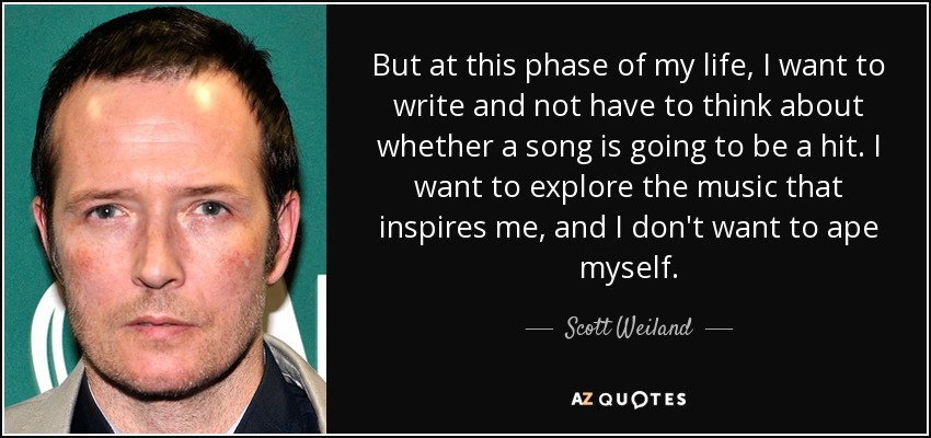 But at this phase of my life, I want to write and not have to think about whether a song is going to be a hit. I want to explore the music that inspires me, and I don't want to ape myself. - Scott Weiland